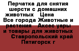 Перчатка для снятия шерсти с домашних животных › Цена ­ 100 - Все города Животные и растения » Аксесcуары и товары для животных   . Ставропольский край,Пятигорск г.